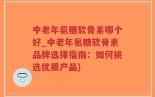 中老年氨糖软骨素哪个好_中老年氨糖软骨素品牌选择指南：如何挑选优质产品)