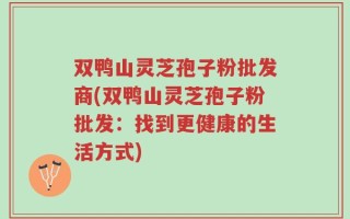 双鸭山灵芝孢子粉批发商(双鸭山灵芝孢子粉批发：找到更健康的生活方式)