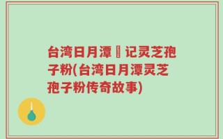 台湾日月潭哖记灵芝孢子粉(台湾日月潭灵芝孢子粉传奇故事)