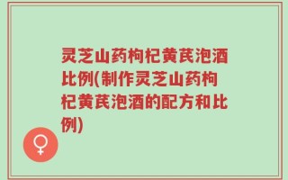 灵芝山药枸杞黄芪泡酒比例(制作灵芝山药枸杞黄芪泡酒的配方和比例)