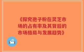 《探究孢子粉在灵芝市场的占有率及其背后的市场格局与发展趋势》
