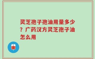灵芝孢子孢油用量多少？广药汉方灵芝孢子油怎么用