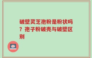 破壁灵芝孢粉是粉状吗？孢子粉破壳与破壁区别