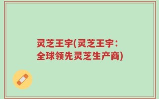 灵芝王宇(灵芝王宇：全球领先灵芝生产商)