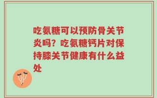 吃氨糖可以预防骨关节炎吗？吃氨糖钙片对保持膝关节健康有什么益处