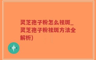 灵芝孢子粉怎么祛斑_灵芝孢子粉祛斑方法全解析)
