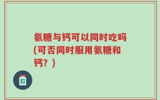氨糖与钙可以同时吃吗(可否同时服用氨糖和钙？)