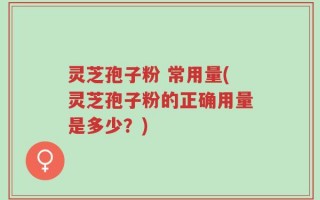 灵芝孢子粉 常用量(灵芝孢子粉的正确用量是多少？)