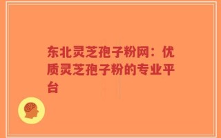 东北灵芝孢子粉网：优质灵芝孢子粉的专业平台