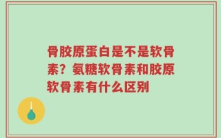骨胶原蛋白是不是软骨素？氨糖软骨素和胶原软骨素有什么区别