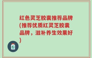 红色灵芝胶囊推荐品牌(推荐优质红灵芝胶囊品牌，滋补养生效果好)