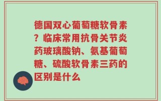 德国双心葡萄糖软骨素？临床常用抗骨关节炎药玻璃酸钠、氨基葡萄糖、硫酸软骨素三药的区别是什么