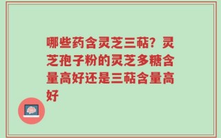 哪些药含灵芝三萜？灵芝孢子粉的灵芝多糖含量高好还是三萜含量高好