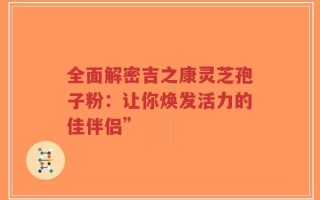 全面解密吉之康灵芝孢子粉：让你焕发活力的佳伴侣”