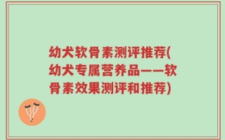 幼犬软骨素测评推荐(幼犬专属营养品——软骨素效果测评和推荐)