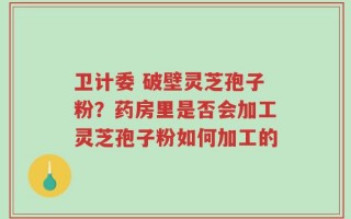 卫计委 破壁灵芝孢子粉？药房里是否会加工灵芝孢子粉如何加工的