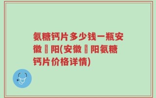 氨糖钙片多少钱一瓶安徽皁阳(安徽皁阳氨糖钙片价格详情)