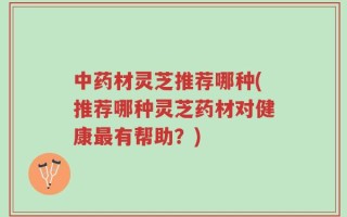 中药材灵芝推荐哪种(推荐哪种灵芝药材对健康最有帮助？)