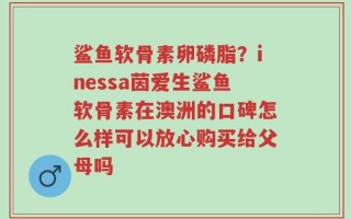 鲨鱼软骨素卵磷脂？inessa茵爱生鲨鱼软骨素在澳洲的口碑怎么样可以放心购买给父母吗