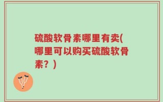 硫酸软骨素哪里有卖(哪里可以购买硫酸软骨素？)