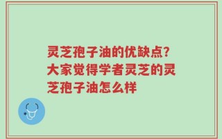 灵芝孢子油的优缺点？大家觉得学者灵芝的灵芝孢子油怎么样