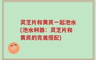灵芝片和黄芪一起泡水(泡水利器：灵芝片和黄芪的完美搭配)