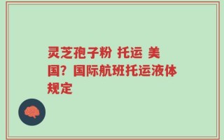灵芝孢子粉 托运 美国？国际航班托运液体规定