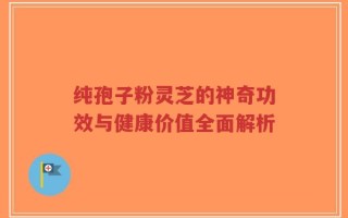 纯孢子粉灵芝的神奇功效与健康价值全面解析