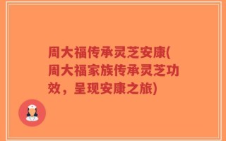 周大福传承灵芝安康(周大福家族传承灵芝功效，呈现安康之旅)