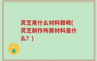 灵芝用什么材料做呢(灵芝制作所需材料是什么？)