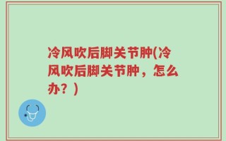 冷风吹后脚关节肿(冷风吹后脚关节肿，怎么办？)