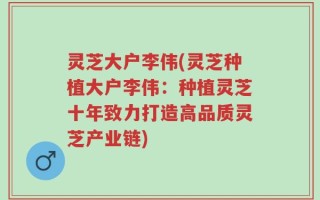 灵芝大户李伟(灵芝种植大户李伟：种植灵芝十年致力打造高品质灵芝产业链)