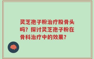 灵芝孢子粉治疗股骨头吗？探讨灵芝孢子粉在骨科治疗中的效果？