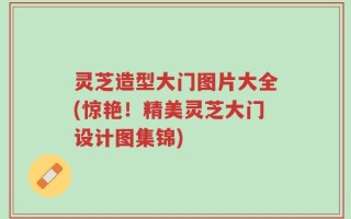 灵芝造型大门图片大全(惊艳！精美灵芝大门设计图集锦)