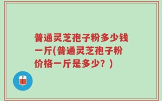 普通灵芝孢子粉多少钱一斤(普通灵芝孢子粉价格一斤是多少？)
