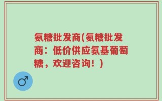 氨糖批发商(氨糖批发商：低价供应氨基葡萄糖，欢迎咨询！)