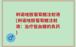 利诺唑胺葡萄糖注射液(利诺唑胺葡萄糖注射液：治疗低血糖的良药)