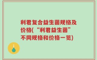 利君复合益生菌规格及价格(“利君益生菌”不同规格和价格一览)