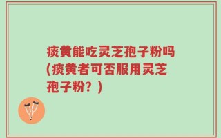 痰黄能吃灵芝孢子粉吗(痰黄者可否服用灵芝孢子粉？)