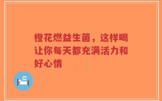 橙花燃益生菌，这样喝让你每天都充满活力和好心情