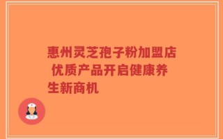 惠州灵芝孢子粉加盟店 优质产品开启健康养生新商机