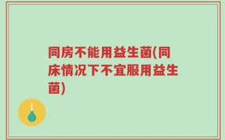 同房不能用益生菌(同床情况下不宜服用益生菌)