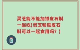 灵芝能不能加铁皮石斛一起吃(灵芝和铁皮石斛可以一起食用吗？)