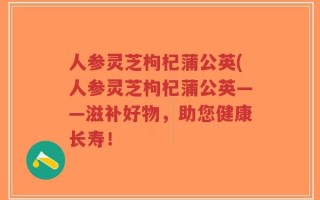 人参灵芝枸杞蒲公英(人参灵芝枸杞蒲公英——滋补好物，助您健康长寿！