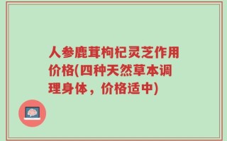 人参鹿茸枸杞灵芝作用价格(四种天然草本调理身体，价格适中)