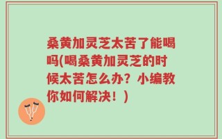 桑黄加灵芝太苦了能喝吗(喝桑黄加灵芝的时候太苦怎么办？小编教你如何解决！)