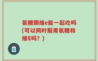 氨糖跟维e能一起吃吗(可以同时服用氨糖和维E吗？)
