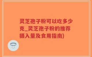 灵芝孢子粉可以吃多少克_灵芝孢子粉的推荐摄入量及食用指南)