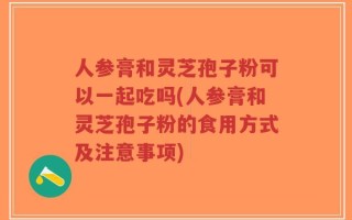 人参膏和灵芝孢子粉可以一起吃吗(人参膏和灵芝孢子粉的食用方式及注意事项)