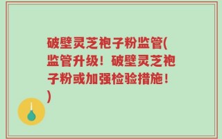 破壁灵芝袍子粉监管(监管升级！破壁灵芝袍子粉或加强检验措施！)